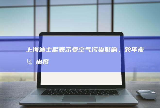 上海迪士尼表示「受空气污染影响，跨年夜演出将不放烟花」，哪些信息值得关注？