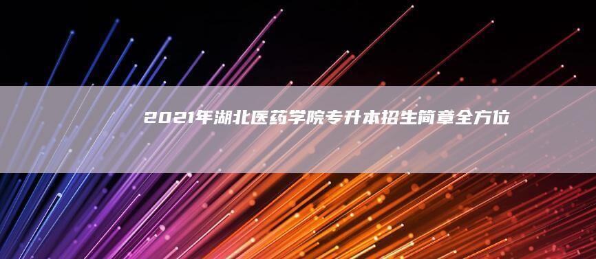 2021年湖北医药学院专升本招生简章：全方位解析及报名指南